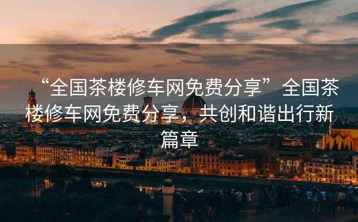 “全國茶樓修車網免費分享”全國茶樓修車網免費分享，共創和諧出行新篇章