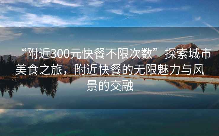 “附近300元快餐不限次數”探索城市美食之旅，附近快餐的無限魅力與風景的交融