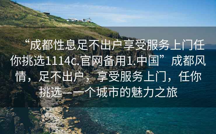 “成都性息足不出戶享受服務(wù)上門任你挑選1114c.官網(wǎng)備用1.中國(guó)”成都風(fēng)情，足不出戶，享受服務(wù)上門，任你挑選—一個(gè)城市的魅力之旅