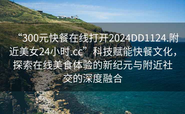 “300元快餐在線打開2024DD1124.附近美女24小時.cc”科技賦能快餐文化，探索在線美食體驗的新紀元與附近社交的深度融合
