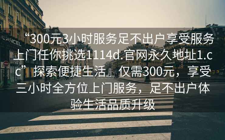 “300元3小時服務足不出戶享受服務上門任你挑選1114d.官網永久地址1.cc”探索便捷生活』僅需300元，享受三小時全方位上門服務，足不出戶體驗生活品質升級