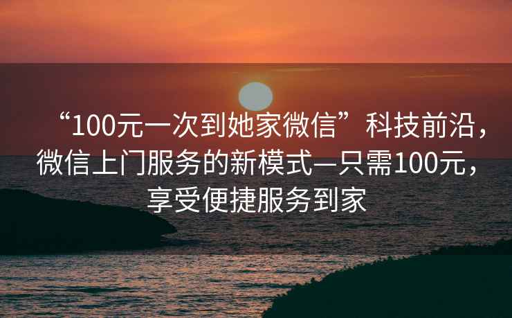 “100元一次到她家微信”科技前沿，微信上門服務的新模式—只需100元，享受便捷服務到家