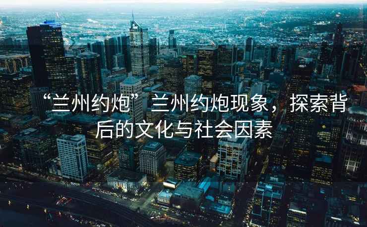 “蘭州約炮”蘭州約炮現象，探索背后的文化與社會因素