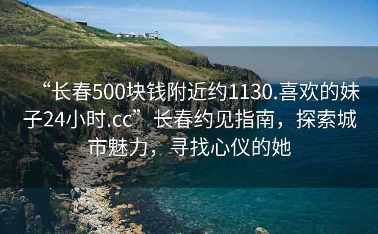 “長春500塊錢附近約1130.喜歡的妹子24小時(shí).cc”長春約見指南，探索城市魅力，尋找心儀的她