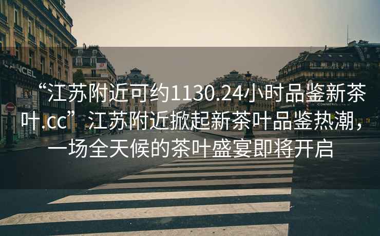 “江蘇附近可約1130.24小時品鑒新茶葉.cc”江蘇附近掀起新茶葉品鑒熱潮，一場全天候的茶葉盛宴即將開啟