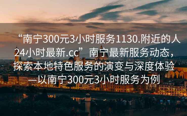 “南寧300元3小時服務(wù)1130.附近的人24小時最新.cc”南寧最新服務(wù)動態(tài)，探索本地特色服務(wù)的演變與深度體驗—以南寧300元3小時服務(wù)為例