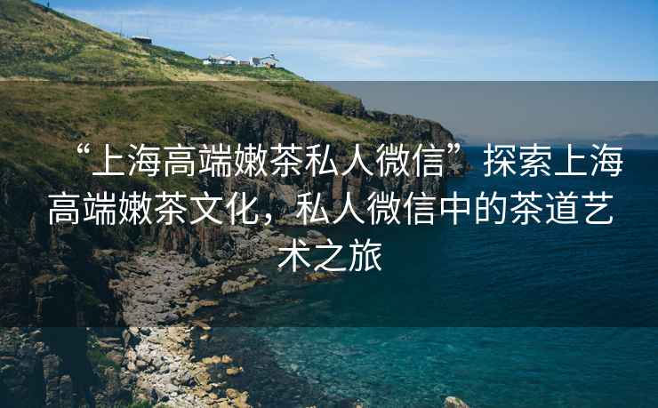 “上海高端嫩茶私人微信”探索上海高端嫩茶文化，私人微信中的茶道藝術之旅