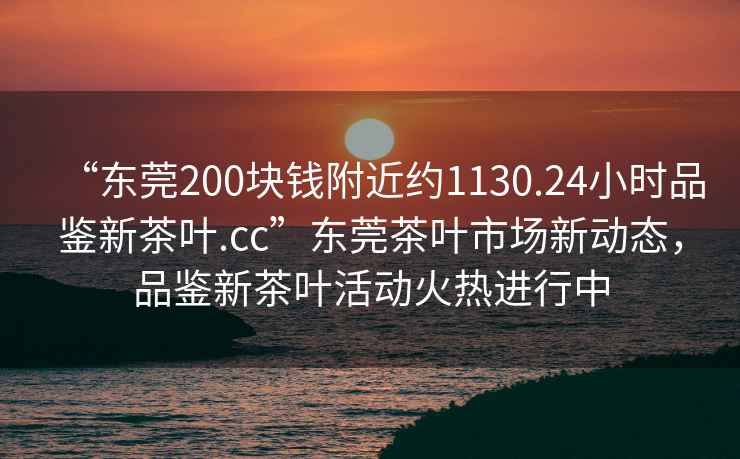 “東莞200塊錢附近約1130.24小時(shí)品鑒新茶葉.cc”東莞茶葉市場新動(dòng)態(tài)，品鑒新茶葉活動(dòng)火熱進(jìn)行中