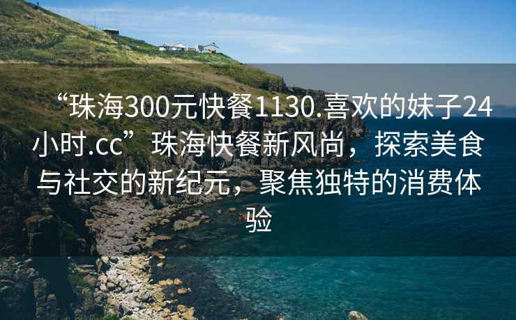“珠海300元快餐1130.喜歡的妹子24小時.cc”珠海快餐新風尚，探索美食與社交的新紀元，聚焦獨特的消費體驗