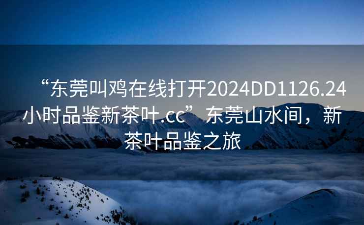 “東莞叫雞在線打開2024DD1126.24小時品鑒新茶葉.cc”東莞山水間，新茶葉品鑒之旅