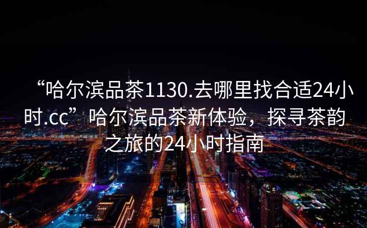 “哈爾濱品茶1130.去哪里找合適24小時(shí).cc”哈爾濱品茶新體驗(yàn)，探尋茶韻之旅的24小時(shí)指南