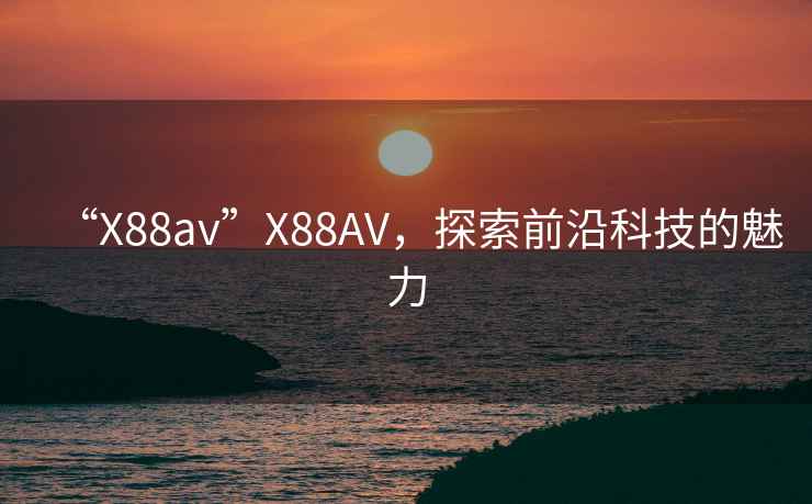 “X88av”X88AV，探索前沿科技的魅力