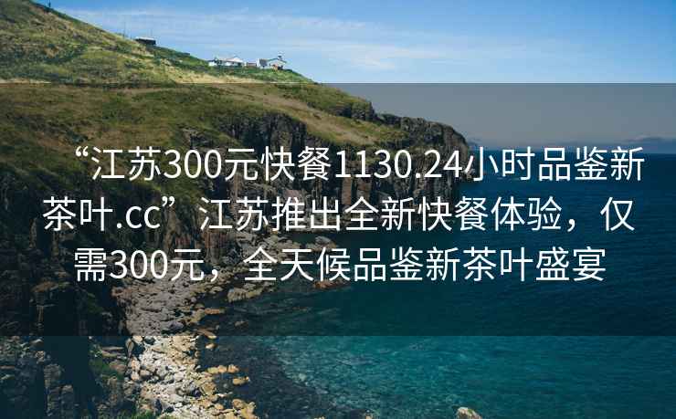 “江蘇300元快餐1130.24小時品鑒新茶葉.cc”江蘇推出全新快餐體驗，僅需300元，全天候品鑒新茶葉盛宴