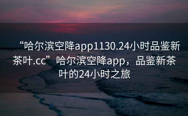 “哈爾濱空降app1130.24小時品鑒新茶葉.cc”哈爾濱空降app，品鑒新茶葉的24小時之旅