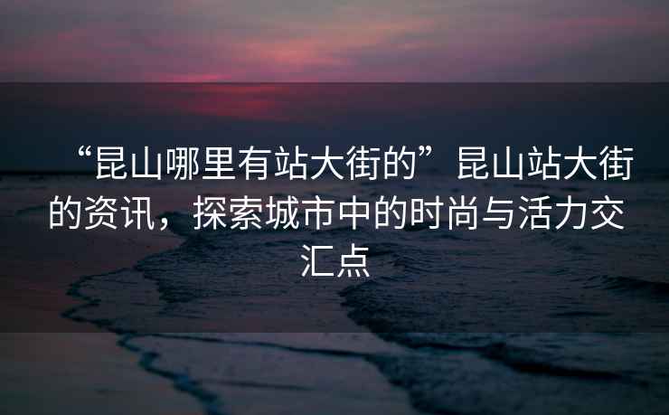 “昆山哪里有站大街的”昆山站大街的資訊，探索城市中的時尚與活力交匯點