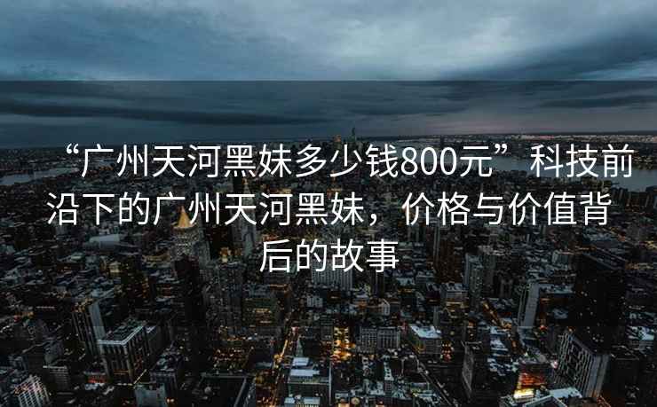 “廣州天河黑妹多少錢800元”科技前沿下的廣州天河黑妹，價格與價值背后的故事