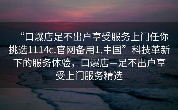 “口爆店足不出戶享受服務上門任你挑選1114c.官網備用1.中國”科技革新下的服務體驗，口爆店—足不出戶享受上門服務精選