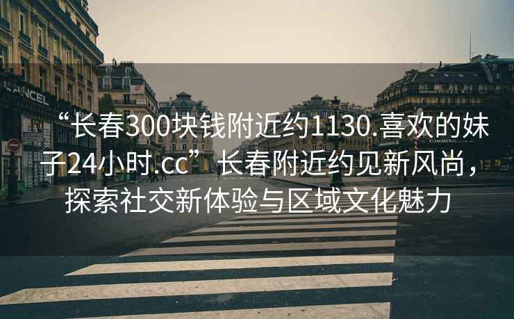 “長春300塊錢附近約1130.喜歡的妹子24小時.cc”長春附近約見新風(fēng)尚，探索社交新體驗與區(qū)域文化魅力