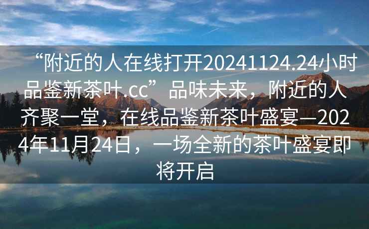 “附近的人在線打開20241124.24小時品鑒新茶葉.cc”品味未來，附近的人齊聚一堂，在線品鑒新茶葉盛宴—2024年11月24日，一場全新的茶葉盛宴即將開啟
