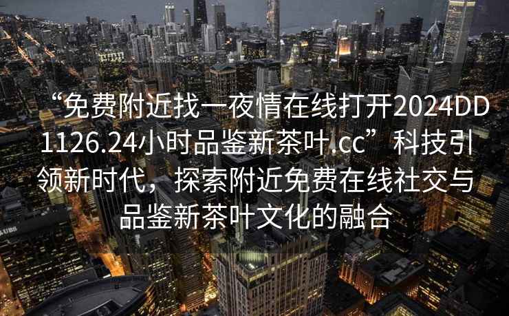 “免費(fèi)附近找一夜情在線打開2024DD1126.24小時(shí)品鑒新茶葉.cc”科技引領(lǐng)新時(shí)代，探索附近免費(fèi)在線社交與品鑒新茶葉文化的融合