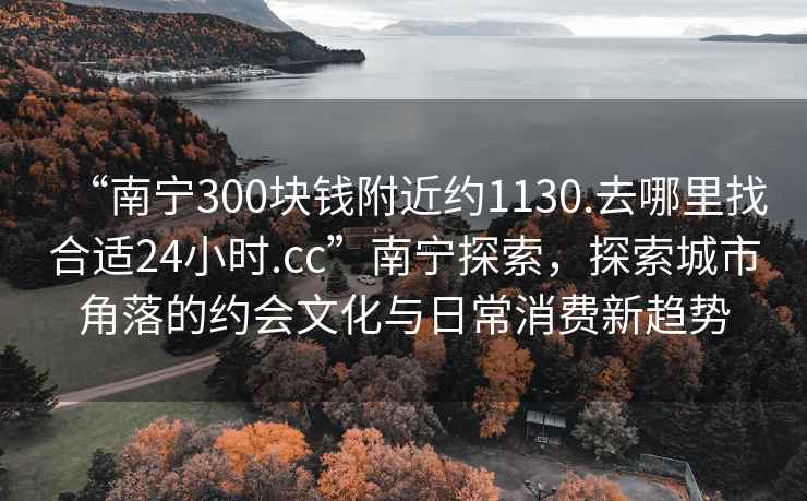 “南寧300塊錢附近約1130.去哪里找合適24小時.cc”南寧探索，探索城市角落的約會文化與日常消費新趨勢