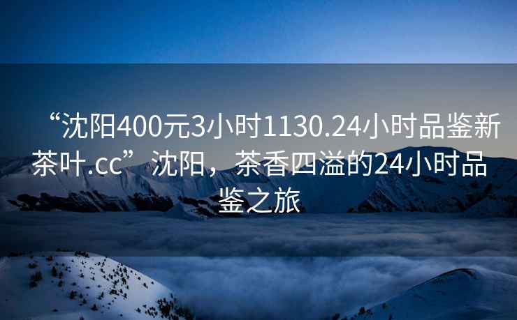“沈陽400元3小時1130.24小時品鑒新茶葉.cc”沈陽，茶香四溢的24小時品鑒之旅