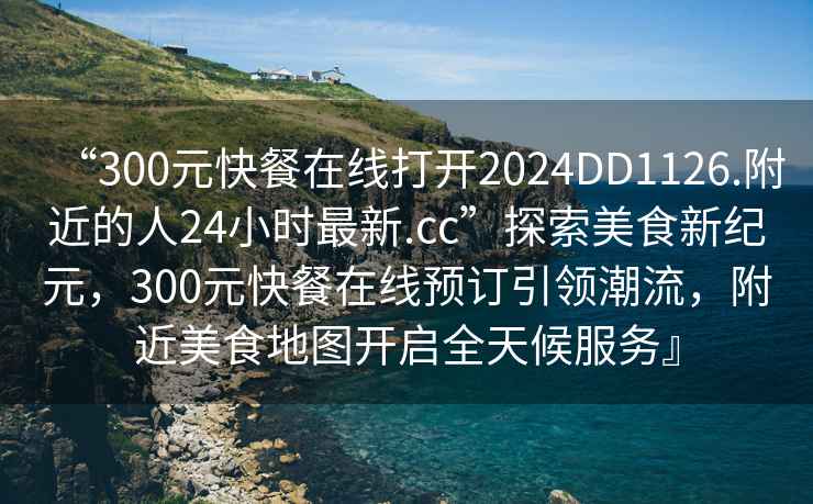 “300元快餐在線打開2024DD1126.附近的人24小時最新.cc”探索美食新紀元，300元快餐在線預訂引領潮流，附近美食地圖開啟全天候服務』