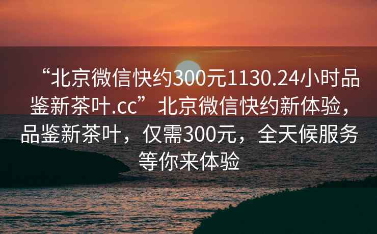 “北京微信快約300元1130.24小時品鑒新茶葉.cc”北京微信快約新體驗，品鑒新茶葉，僅需300元，全天候服務等你來體驗