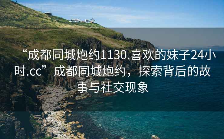 “成都同城炮約1130.喜歡的妹子24小時.cc”成都同城炮約，探索背后的故事與社交現象