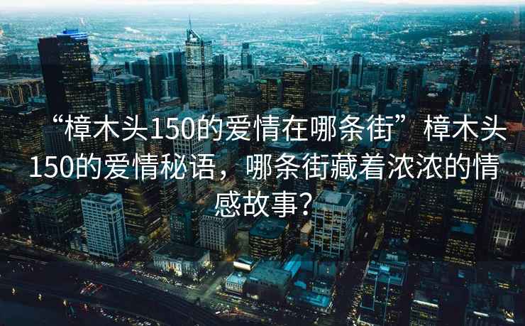 “樟木頭150的愛情在哪條街”樟木頭150的愛情秘語，哪條街藏著濃濃的情感故事？