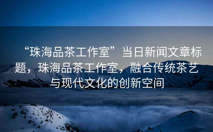 “珠海品茶工作室”當日新聞文章標題，珠海品茶工作室，融合傳統茶藝與現代文化的創新空間