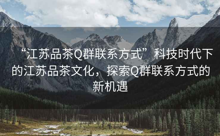 “江蘇品茶Q群聯系方式”科技時代下的江蘇品茶文化，探索Q群聯系方式的新機遇