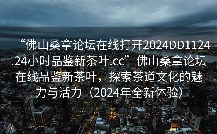 “佛山桑拿論壇在線打開2024DD1124.24小時品鑒新茶葉.cc”佛山桑拿論壇在線品鑒新茶葉，探索茶道文化的魅力與活力（2024年全新體驗）