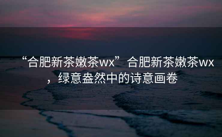 “合肥新茶嫩茶wx”合肥新茶嫩茶wx，綠意盎然中的詩意畫卷