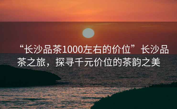 “長沙品茶1000左右的價位”長沙品茶之旅，探尋千元價位的茶韻之美