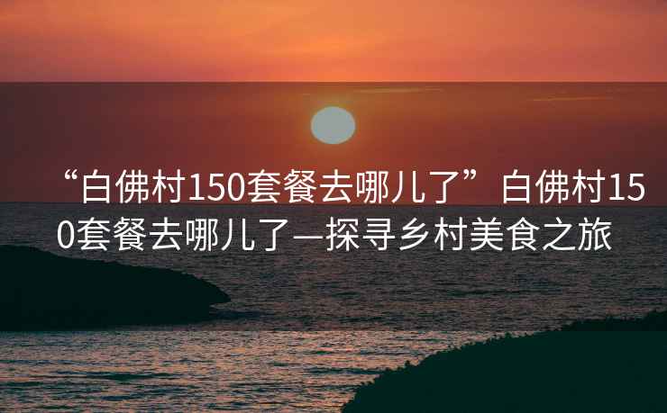 “白佛村150套餐去哪兒了”白佛村150套餐去哪兒了—探尋鄉村美食之旅