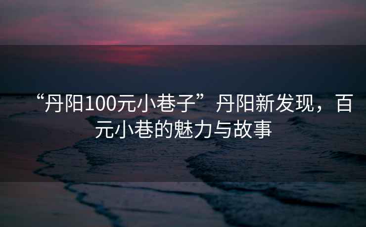 “丹陽100元小巷子”丹陽新發現，百元小巷的魅力與故事