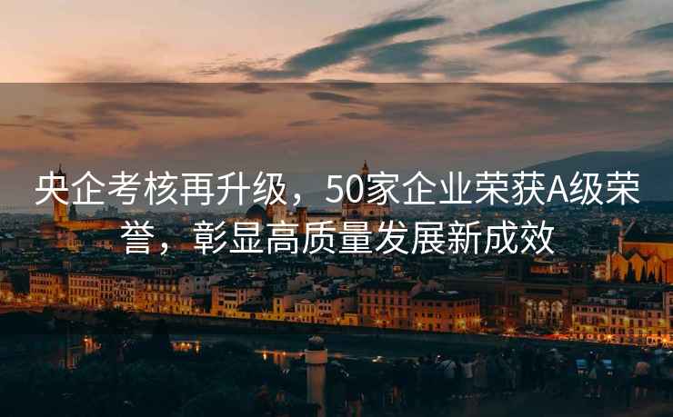 央企考核再升級，50家企業榮獲A級榮譽，彰顯高質量發展新成效