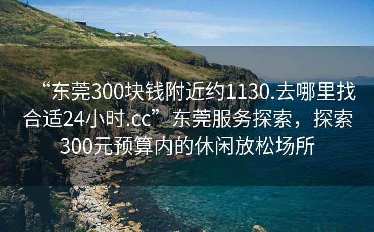 “東莞300塊錢附近約1130.去哪里找合適24小時(shí).cc”東莞服務(wù)探索，探索300元預(yù)算內(nèi)的休閑放松場(chǎng)所