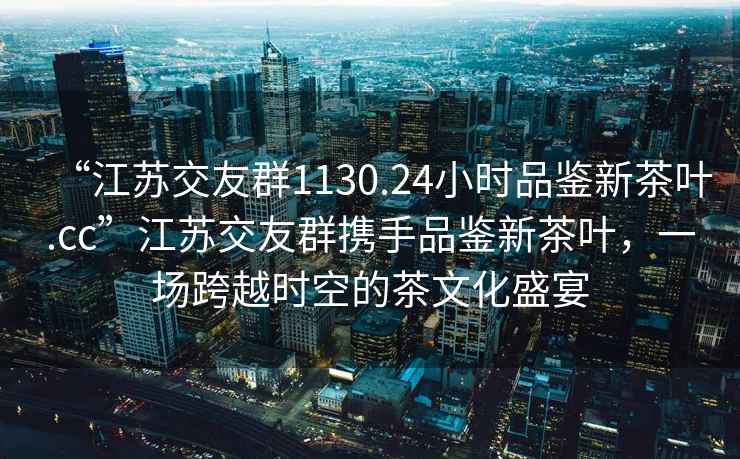 “江蘇交友群1130.24小時品鑒新茶葉.cc”江蘇交友群攜手品鑒新茶葉，一場跨越時空的茶文化盛宴