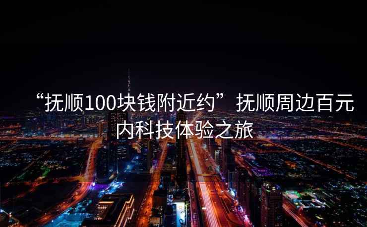 “撫順100塊錢附近約”撫順周邊百元內科技體驗之旅