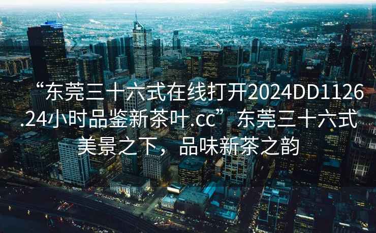 “東莞三十六式在線打開2024DD1126.24小時品鑒新茶葉.cc”東莞三十六式美景之下，品味新茶之韻