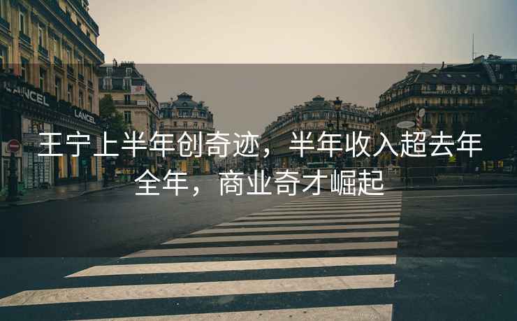王寧上半年創奇跡，半年收入超去年全年，商業奇才崛起