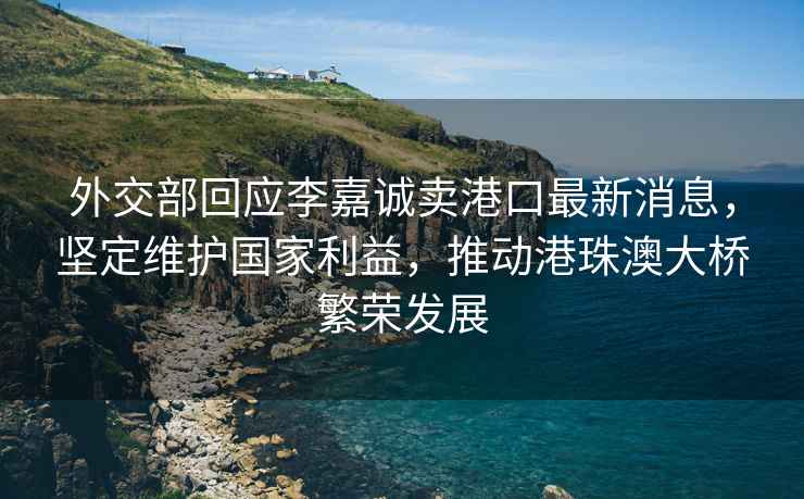外交部回應李嘉誠賣港口最新消息，堅定維護國家利益，推動港珠澳大橋繁榮發展