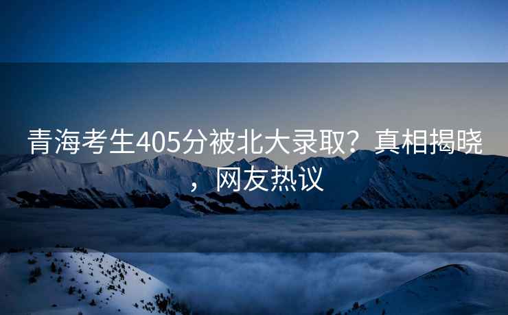 青海考生405分被北大錄取？真相揭曉，網友熱議