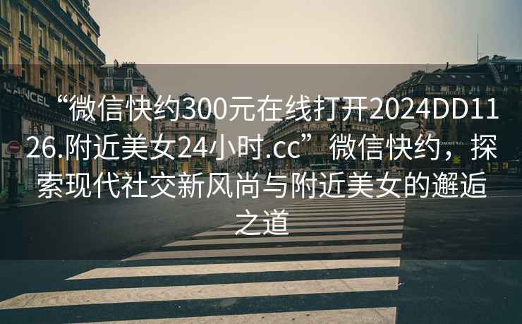 “微信快約300元在線打開2024DD1126.附近美女24小時.cc”微信快約，探索現代社交新風尚與附近美女的邂逅之道