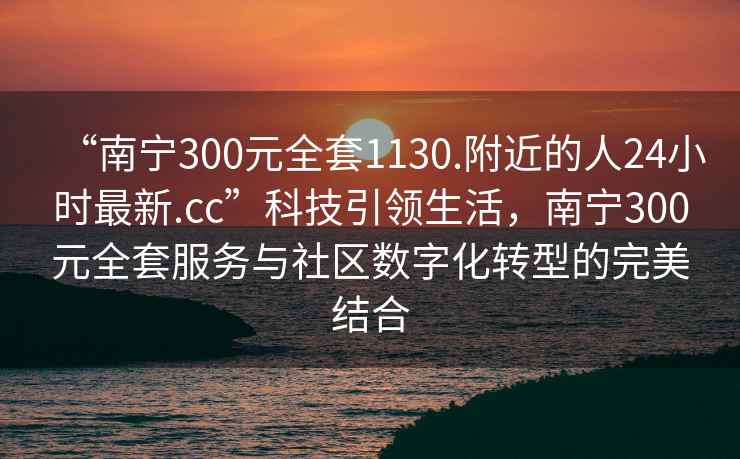 “南寧300元全套1130.附近的人24小時最新.cc”科技引領生活，南寧300元全套服務與社區數字化轉型的完美結合
