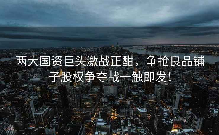 兩大國資巨頭激戰正酣，爭搶良品鋪子股權爭奪戰一觸即發！
