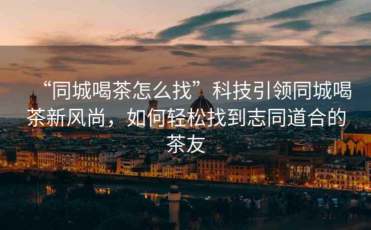 “同城喝茶怎么找”科技引領同城喝茶新風尚，如何輕松找到志同道合的茶友