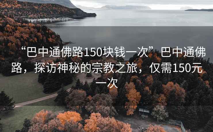 “巴中通佛路150塊錢一次”巴中通佛路，探訪神秘的宗教之旅，僅需150元一次